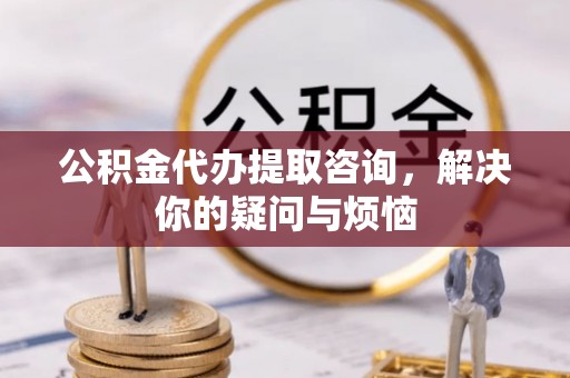 梅列公积金代办提取咨询，解决你的疑问与烦恼