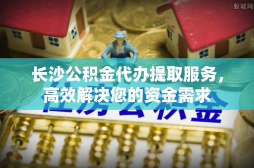 梅列长沙公积金代办提取服务，高效解决您的资金需求