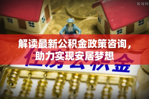 梅列解读最新公积金政策咨询，助力实现安居梦想