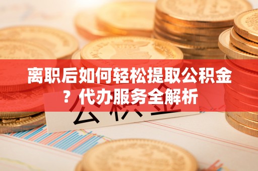梅列离职后如何轻松提取公积金？代办服务全解析