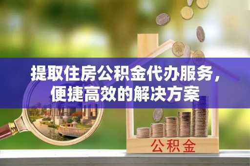 梅列提取住房公积金代办服务，便捷高效的解决方案