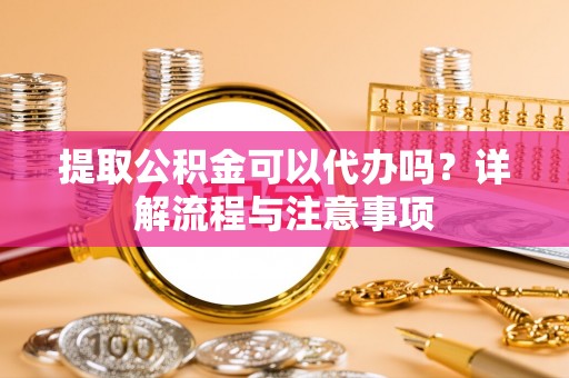 梅列提取公积金可以代办吗？详解流程与注意事项