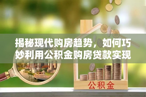 梅列揭秘现代购房趋势，如何巧妙利用公积金购房贷款实现置业梦想