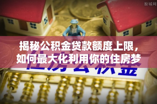 梅列揭秘公积金贷款额度上限，如何最大化利用你的住房梦想资金？
