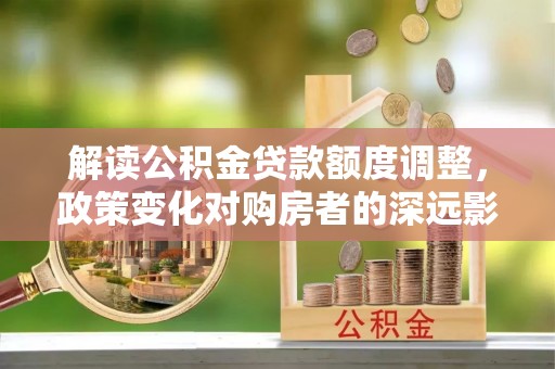 梅列解读公积金贷款额度调整，政策变化对购房者的深远影响