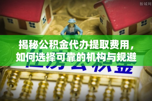 梅列揭秘公积金代办提取费用，如何选择可靠的机构与规避潜在风险