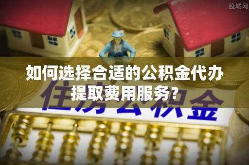 梅列如何选择合适的公积金代办提取费用服务？