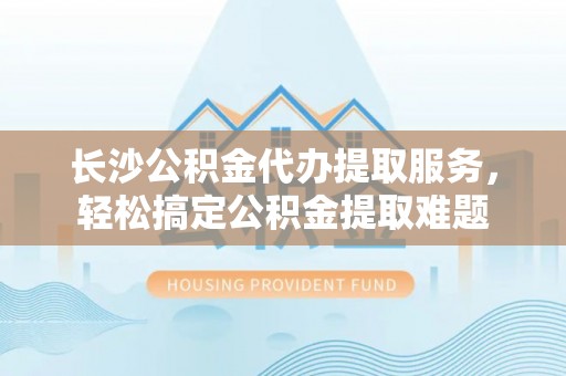 梅列长沙公积金代办提取服务，轻松搞定公积金提取难题