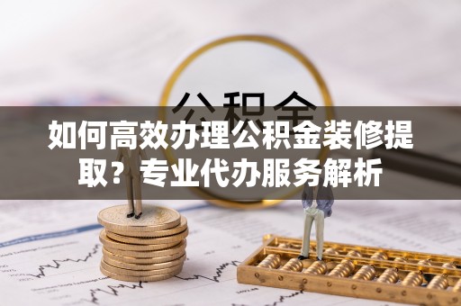 梅列如何高效办理公积金装修提取？专业代办服务解析