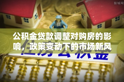 梅列公积金贷款调整对购房的影响，政策变动下的市场新风向