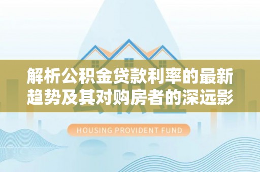 梅列解析公积金贷款利率的最新趋势及其对购房者的深远影响