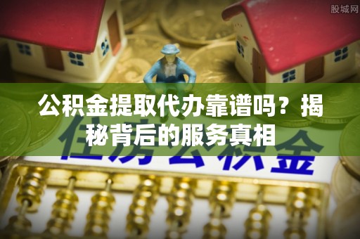 梅列公积金提取代办靠谱吗？揭秘背后的服务真相