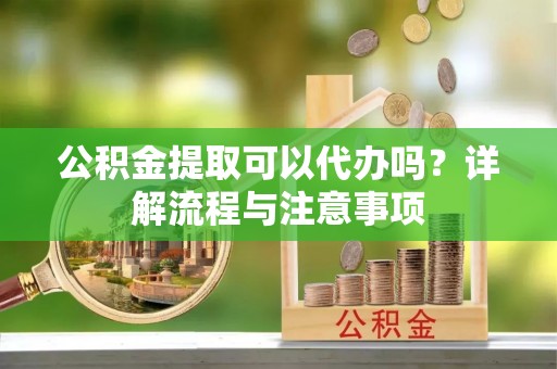 梅列公积金提取可以代办吗？详解流程与注意事项