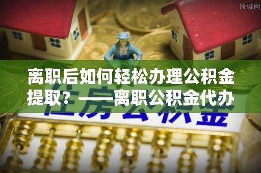 梅列离职后如何轻松办理公积金提取？——离职公积金代办提取服务详解