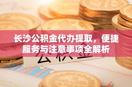 梅列长沙公积金代办提取，便捷服务与注意事项全解析