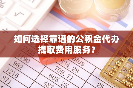 梅列如何选择靠谱的公积金代办提取费用服务？
