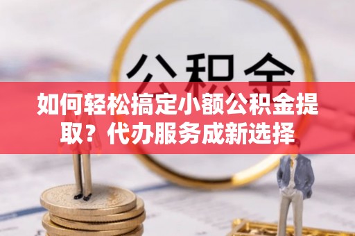 梅列如何轻松搞定小额公积金提取？代办服务成新选择