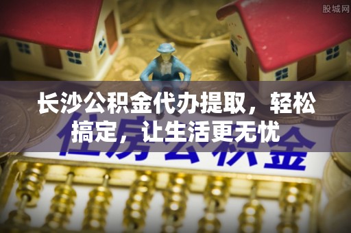 梅列长沙公积金代办提取，轻松搞定，让生活更无忧
