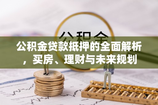 梅列公积金贷款抵押的全面解析，买房、理财与未来规划