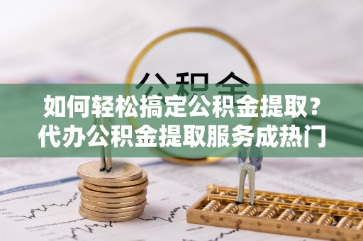 梅列如何轻松搞定公积金提取？代办公积金提取服务成热门选择