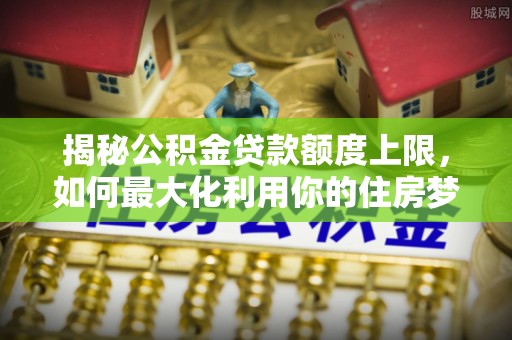 梅列揭秘公积金贷款额度上限，如何最大化利用你的住房梦？