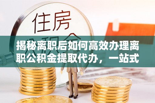 梅列揭秘离职后如何高效办理离职公积金提取代办，一站式服务全解析