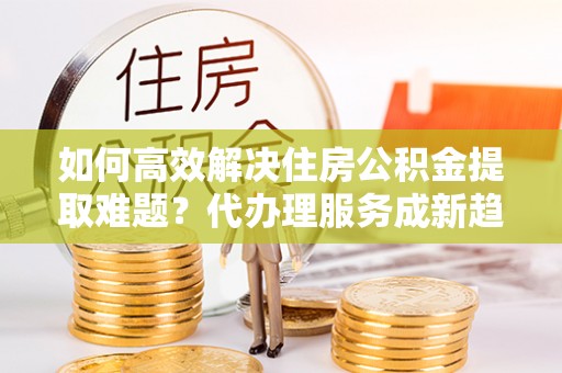 梅列如何高效解决住房公积金提取难题？代办理服务成新趋势