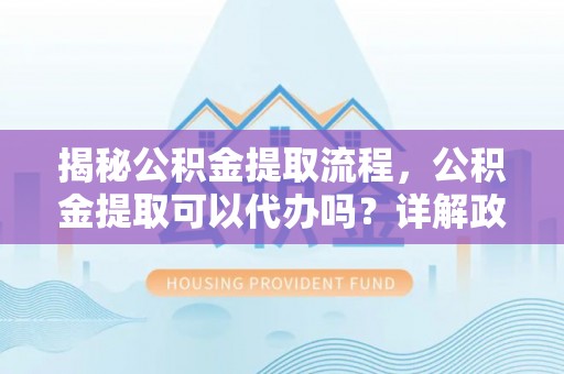 梅列揭秘公积金提取流程，公积金提取可以代办吗？详解政策与实操技巧
