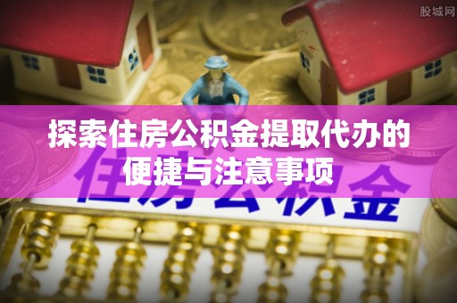 梅列探索住房公积金提取代办的便捷与注意事项