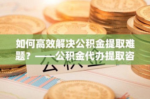 梅列如何高效解决公积金提取难题？——公积金代办提取咨询服务全解析