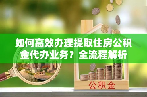 梅列如何高效办理提取住房公积金代办业务？全流程解析
