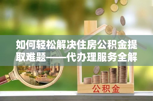 梅列如何轻松解决住房公积金提取难题——代办理服务全解析