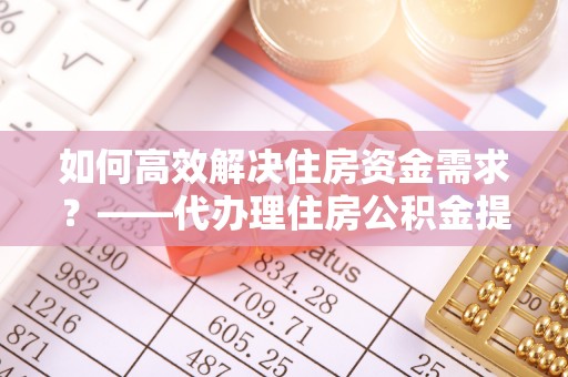梅列如何高效解决住房资金需求？——代办理住房公积金提取服务全解析