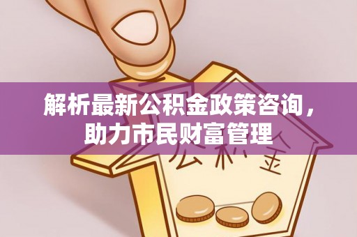 梅列解析最新公积金政策咨询，助力市民财富管理