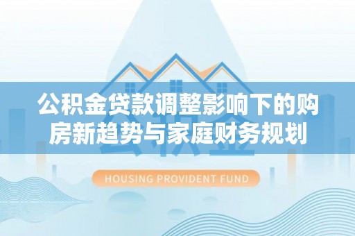 梅列公积金贷款调整影响下的购房新趋势与家庭财务规划