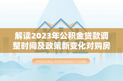 梅列解读2023年公积金贷款调整时间及政策新变化对购房的影响