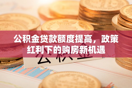 梅列公积金贷款额度提高，政策红利下的购房新机遇