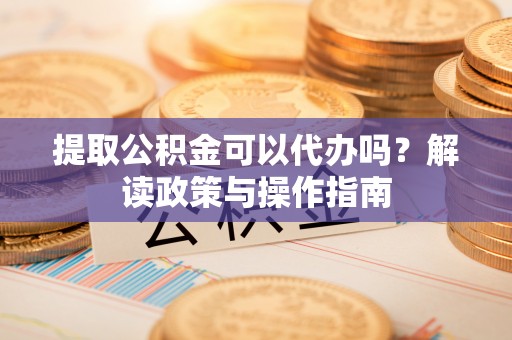 梅列提取公积金可以代办吗？解读政策与操作指南