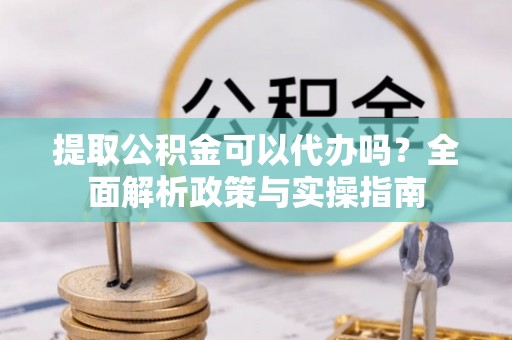 梅列提取公积金可以代办吗？全面解析政策与实操指南
