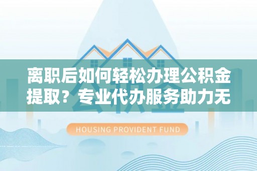 梅列离职后如何轻松办理公积金提取？专业代办服务助力无忧