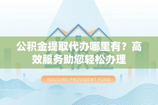 梅列公积金提取代办哪里有？高效服务助您轻松办理