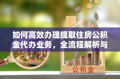 梅列如何高效办理提取住房公积金代办业务，全流程解析与实用建议