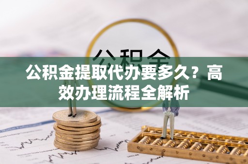 梅列公积金提取代办要多久？高效办理流程全解析