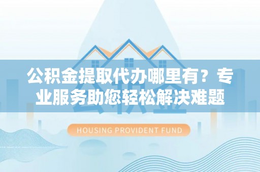 梅列公积金提取代办哪里有？专业服务助您轻松解决难题