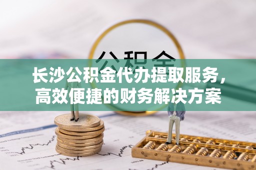 梅列长沙公积金代办提取服务，高效便捷的财务解决方案