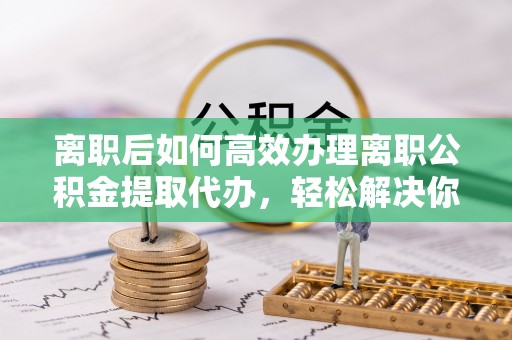 梅列离职后如何高效办理离职公积金提取代办，轻松解决你的后顾之忧