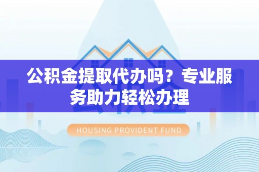 梅列公积金提取代办吗？专业服务助力轻松办理