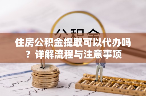 梅列住房公积金提取可以代办吗？详解流程与注意事项