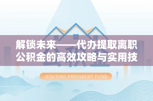 梅列解锁未来——代办提取离职公积金的高效攻略与实用技巧