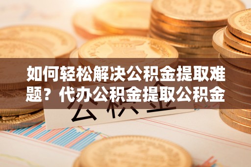 梅列如何轻松解决公积金提取难题？代办公积金提取公积金服务详解